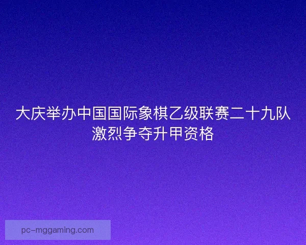 大庆举办中国国际象棋乙级联赛二十九队激烈争夺升甲资格