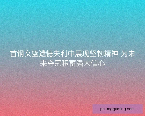 首钢女篮遗憾失利中展现坚韧精神 为未来夺冠积蓄强大信心